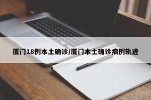 厦门18例本土确诊/厦门本土确诊病例轨迹