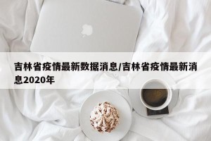 吉林省疫情最新数据消息/吉林省疫情最新消息2020年