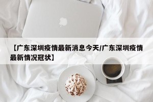 【广东深圳疫情最新消息今天/广东深圳疫情最新情况冠状】