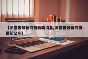 【湖南省最新疫情最新消息/湖南省最新疫情最新公布】