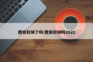 西安封城了吗:西安封城吗2021