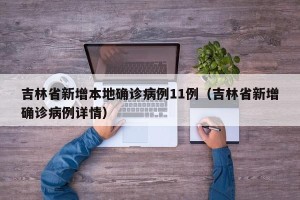 吉林省新增本地确诊病例11例（吉林省新增确诊病例详情）