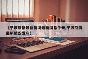 【宁波疫情最新情况最新消息今天,宁波疫情最新情况发布】