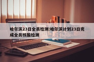 哈尔滨23日全员检测:哈尔滨计划23日完成全员核酸检测