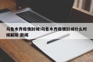 乌鲁木齐疫情封城:乌鲁木齐疫情封城什么时候解除 新闻