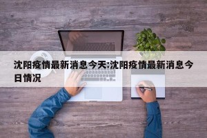 沈阳疫情最新消息今天:沈阳疫情最新消息今日情况