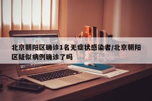 北京朝阳区确诊1名无症状感染者/北京朝阳区疑似病例确诊了吗