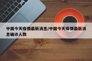 中国今天疫情最新消息/中国今天疫情最新消息确诊人数