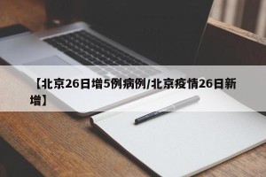 【北京26日增5例病例/北京疫情26日新增】