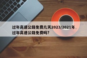 过年高速公路免费几天2023/2021年过年高速公路免费吗?