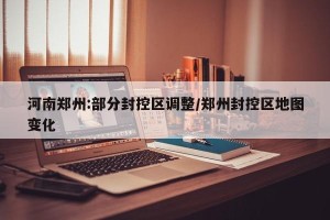 河南郑州:部分封控区调整/郑州封控区地图变化