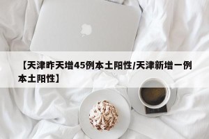 【天津昨天增45例本土阳性/天津新增一例本土阳性】
