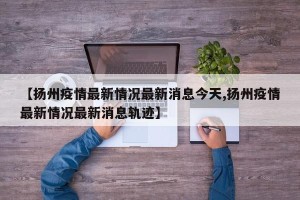 【扬州疫情最新情况最新消息今天,扬州疫情最新情况最新消息轨迹】