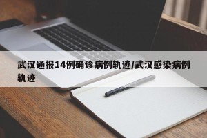 武汉通报14例确诊病例轨迹/武汉感染病例轨迹