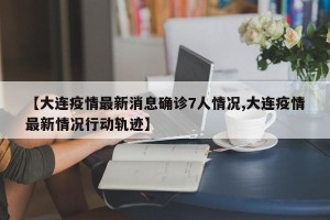 【大连疫情最新消息确诊7人情况,大连疫情最新情况行动轨迹】
